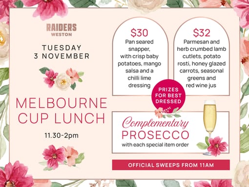 Raiders Weston. Tuesday 3 November. Melbourne Cup Lunch, 11.30 to 2pm. $30: pan seared snapper, with crisp baby potatoes, mango salsa and a chilli lime dressing. $32: Parmesan and herb crumbed lamb cutlets, potato rosti, honey glazed carrots, seasonal greens and red wine jus. Prizes for best dressed. Complementary Prosecco with each special item order. Official sweeps from 11am.